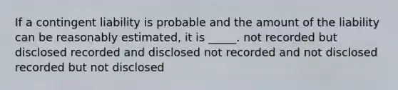 If a contingent liability is probable and the amount of the liability can be reasonably estimated, it is _____. not recorded but disclosed recorded and disclosed not recorded and not disclosed recorded but not disclosed