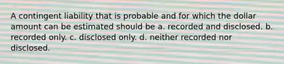 A contingent liability that is probable and for which the dollar amount can be estimated should be a. recorded and disclosed. b. recorded only. c. disclosed only. d. neither recorded nor disclosed.