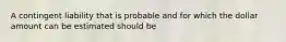 A contingent liability that is probable and for which the dollar amount can be estimated should be