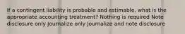 If a contingent liability is probable and estimable, what is the appropriate accounting treatment? Nothing is required Note disclosure only Journalize only Journalize and note disclosure