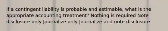 If a contingent liability is probable and estimable, what is the appropriate accounting treatment? Nothing is required Note disclosure only Journalize only Journalize and note disclosure