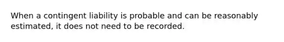 When a contingent liability is probable and can be reasonably estimated, it does not need to be recorded.