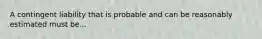 A contingent liability that is probable and can be reasonably estimated must be...