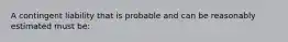 A contingent liability that is probable and can be reasonably estimated must be: