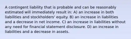 A contingent liability that is probable and can be reasonably estimated will immediately result in: A) an increase in both liabilities and stockholders' equity. B) an increase in liabilities and a decrease in net income. C) an increase in liabilities without any need for financial statement disclosure. D) an increase in liabilities and a decrease in assets.