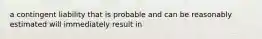 a contingent liability that is probable and can be reasonably estimated will immediately result in