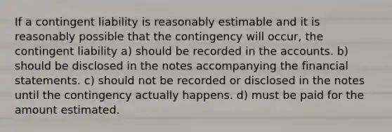 If a contingent liability is reasonably estimable and it is reasonably possible that the contingency will occur, the contingent liability a) should be recorded in the accounts. b) should be disclosed in the notes accompanying the financial statements. c) should not be recorded or disclosed in the notes until the contingency actually happens. d) must be paid for the amount estimated.