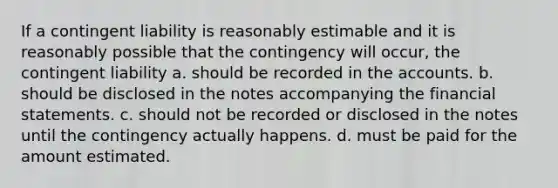 If a contingent liability is reasonably estimable and it is reasonably possible that the contingency will occur, the contingent liability a. should be recorded in the accounts. b. should be disclosed in the notes accompanying the financial statements. c. should not be recorded or disclosed in the notes until the contingency actually happens. d. must be paid for the amount estimated.