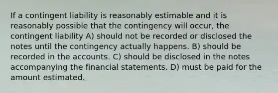 If a contingent liability is reasonably estimable and it is reasonably possible that the contingency will occur, the contingent liability A) should not be recorded or disclosed the notes until the contingency actually happens. B) should be recorded in the accounts. C) should be disclosed in the notes accompanying the <a href='https://www.questionai.com/knowledge/kFBJaQCz4b-financial-statements' class='anchor-knowledge'>financial statements</a>. D) must be paid for the amount estimated.