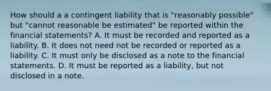 How should a a contingent liability that is "reasonably possible" but "cannot reasonable be estimated" be reported within the financial statements? A. It must be recorded and reported as a liability. B. It does not need not be recorded or reported as a liability. C. It must only be disclosed as a note to the financial statements. D. It must be reported as a liability, but not disclosed in a note.