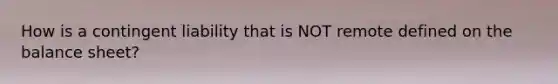 How is a contingent liability that is NOT remote defined on the balance sheet?