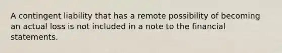 A contingent liability that has a remote possibility of becoming an actual loss is not included in a note to the financial statements.