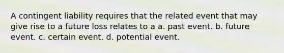 A contingent liability requires that the related event that may give rise to a future loss relates to a a. past event. b. future event. c. certain event. d. potential event.