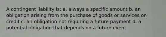 A contingent liability is: a. always a specific amount b. an obligation arising from the purchase of goods or services on credit c. an obligation not requiring a future payment d. a potential obligation that depends on a future event