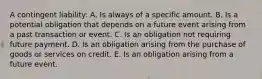 A contingent liability: A. Is always of a specific amount. B. Is a potential obligation that depends on a future event arising from a past transaction or event. C. Is an obligation not requiring future payment. D. Is an obligation arising from the purchase of goods or services on credit. E. Is an obligation arising from a future event.