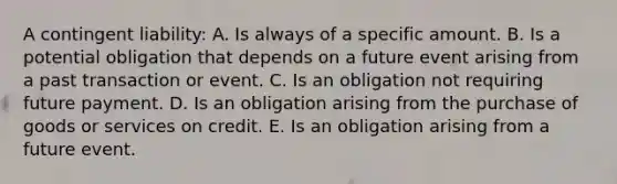 A contingent liability: A. Is always of a specific amount. B. Is a potential obligation that depends on a future event arising from a past transaction or event. C. Is an obligation not requiring future payment. D. Is an obligation arising from the purchase of goods or services on credit. E. Is an obligation arising from a future event.