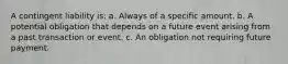 A contingent liability is: a. Always of a specific amount. b. A potential obligation that depends on a future event arising from a past transaction or event. c. An obligation not requiring future payment.