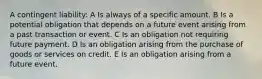 A contingent liability: A Is always of a specific amount. B Is a potential obligation that depends on a future event arising from a past transaction or event. C Is an obligation not requiring future payment. D Is an obligation arising from the purchase of goods or services on credit. E Is an obligation arising from a future event.