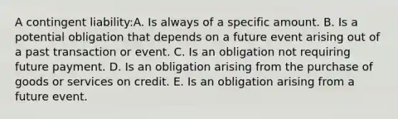 A contingent liability:A. Is always of a specific amount. B. Is a potential obligation that depends on a future event arising out of a past transaction or event. C. Is an obligation not requiring future payment. D. Is an obligation arising from the purchase of goods or services on credit. E. Is an obligation arising from a future event.