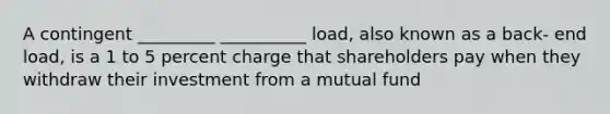 A contingent _________ __________ load, also known as a back- end load, is a 1 to 5 percent charge that shareholders pay when they withdraw their investment from a mutual fund