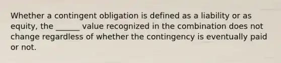 Whether a contingent obligation is defined as a liability or as equity, the ______ value recognized in the combination does not change regardless of whether the contingency is eventually paid or not.