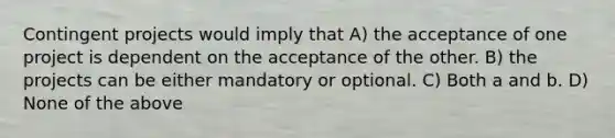 Contingent projects would imply that A) the acceptance of one project is dependent on the acceptance of the other. B) the projects can be either mandatory or optional. C) Both a and b. D) None of the above