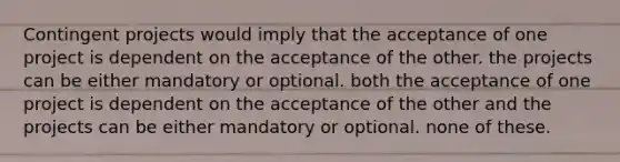 Contingent projects would imply that the acceptance of one project is dependent on the acceptance of the other. the projects can be either mandatory or optional. both the acceptance of one project is dependent on the acceptance of the other and the projects can be either mandatory or optional. none of these.