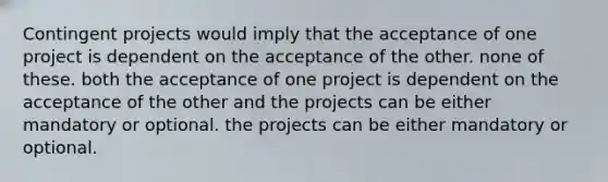 Contingent projects would imply that the acceptance of one project is dependent on the acceptance of the other. none of these. both the acceptance of one project is dependent on the acceptance of the other and the projects can be either mandatory or optional. the projects can be either mandatory or optional.