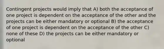 Contingent projects would imply that A) both the acceptance of one project is dependent on the acceptance of the other and the projects can be either mandatory or optional B) the acceptance of one project is dependent on the acceptance of the other C) none of these D) the projects can be either mandatory or optional