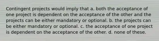 Contingent projects would imply that a. both the acceptance of one project is dependent on the acceptance of the other and the projects can be either mandatory or optional. b. the projects can be either mandatory or optional. c. the acceptance of one project is dependent on the acceptance of the other. d. none of these.