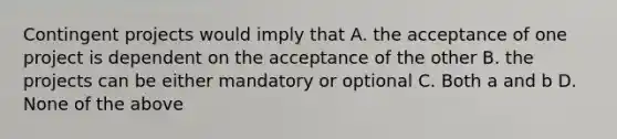 Contingent projects would imply that A. the acceptance of one project is dependent on the acceptance of the other B. the projects can be either mandatory or optional C. Both a and b D. None of the above