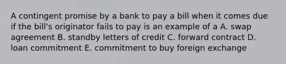 A contingent promise by a bank to pay a bill when it comes due if the bill's originator fails to pay is an example of a A. swap agreement B. standby letters of credit C. forward contract D. loan commitment E. commitment to buy foreign exchange