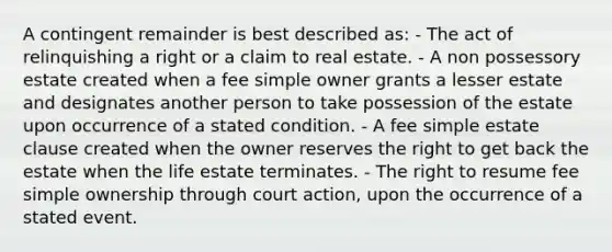 A contingent remainder is best described as: - The act of relinquishing a right or a claim to real estate. - A non possessory estate created when a fee simple owner grants a lesser estate and designates another person to take possession of the estate upon occurrence of a stated condition. - A fee simple estate clause created when the owner reserves the right to get back the estate when the life estate terminates. - The right to resume fee simple ownership through court action, upon the occurrence of a stated event.