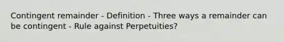 Contingent remainder - Definition - Three ways a remainder can be contingent - Rule against Perpetuities?