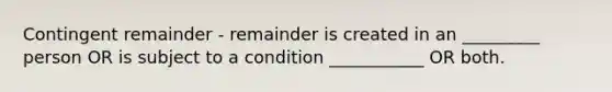 Contingent remainder - remainder is created in an _________ person OR is subject to a condition ___________ OR both.