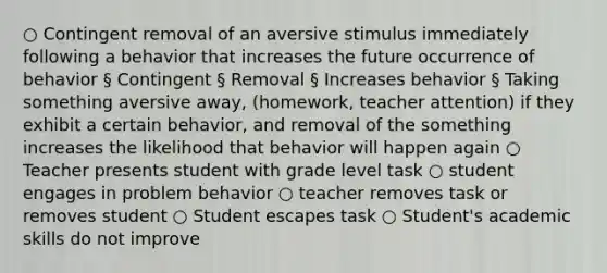 ○ Contingent removal of an aversive stimulus immediately following a behavior that increases the future occurrence of behavior § Contingent § Removal § Increases behavior § Taking something aversive away, (homework, teacher attention) if they exhibit a certain behavior, and removal of the something increases the likelihood that behavior will happen again ○ Teacher presents student with grade level task ○ student engages in problem behavior ○ teacher removes task or removes student ○ Student escapes task ○ Student's academic skills do not improve