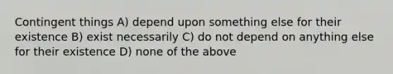 Contingent things A) depend upon something else for their existence B) exist necessarily C) do not depend on anything else for their existence D) none of the above