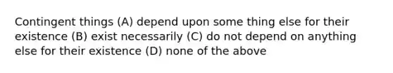 Contingent things (A) depend upon some thing else for their existence (B) exist necessarily (C) do not depend on anything else for their existence (D) none of the above