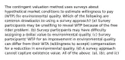 The contingent valuation method uses surveys about hypothetical market conditions to estimate willingness to pay (WTP) for environmental quality. Which of the following are common drawbacks to using a survey approach? (a) Survey participants may be unwilling to reveal WTP because of the free rider problem. (b) Survey participants may have difficulty assigning a dollar value to environmental quality. (c) Survey participants' WTP for an improvement in environmental quality can differ from their WTA (willingness to accept) compensation for a reduction in environmental quality. (d) A survey approach cannot capture existence value. All of the above. (a), (b), and (c)