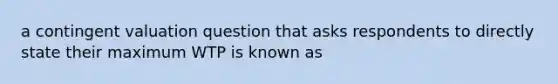 a contingent valuation question that asks respondents to directly state their maximum WTP is known as