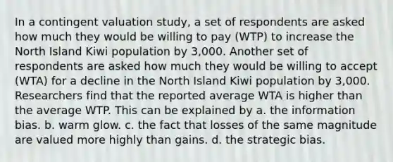 In a contingent valuation study, a set of respondents are asked how much they would be willing to pay (WTP) to increase the North Island Kiwi population by 3,000. Another set of respondents are asked how much they would be willing to accept (WTA) for a decline in the North Island Kiwi population by 3,000. Researchers find that the reported average WTA is higher than the average WTP. This can be explained by a. the information bias. b. warm glow. c. the fact that losses of the same magnitude are valued more highly than gains. d. the strategic bias.