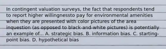 In contingent valuation surveys, the fact that respondents tend to report higher willingnessto pay for environmental amenities when they are presented with color pictures of the area inquestion (as opposed to black-and-white pictures) is potentially an example of... A. strategic bias. B. information bias. C. starting-point bias. D. hypothetical bias