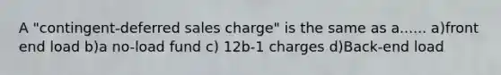 A "contingent-deferred sales charge" is the same as a...... a)front end load b)a no-load fund c) 12b-1 charges d)Back-end load