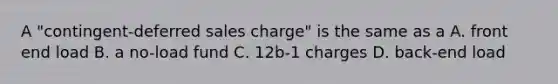 A "contingent-deferred sales charge" is the same as a A. front end load B. a no-load fund C. 12b-1 charges D. back-end load