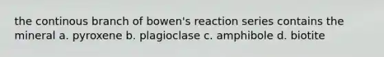 the continous branch of bowen's reaction series contains the mineral a. pyroxene b. plagioclase c. amphibole d. biotite