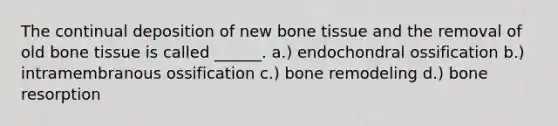 The continual deposition of new bone tissue and the removal of old bone tissue is called ______. a.) endochondral ossification b.) intramembranous ossification c.) bone remodeling d.) bone resorption