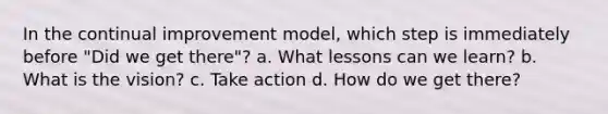 In the continual improvement model, which step is immediately before "Did we get there"? a. What lessons can we learn? b. What is the vision? c. Take action d. How do we get there?