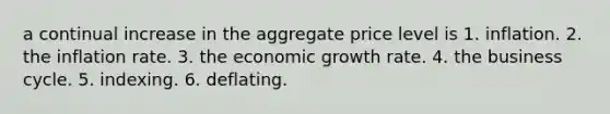 a continual increase in the aggregate price level is 1. inflation. 2. the inflation rate. 3. the economic growth rate. 4. the business cycle. 5. indexing. 6. deflating.