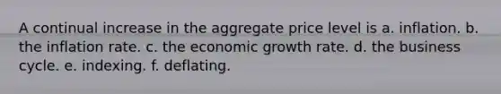 A continual increase in the aggregate price level is a. inflation. b. the inflation rate. c. the economic growth rate. d. the business cycle. e. indexing. f. deflating.