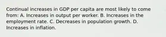 Continual increases in GDP per capita are most likely to come from: A. Increases in output per worker. B. Increases in the employment rate. C. Decreases in population growth. D. Increases in inflation.